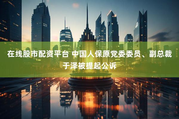 在线股市配资平台 中国人保原党委委员、副总裁于泽被提起公诉